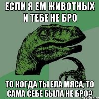 Если я ем животных и тебе не бро то когда ты ела мяса, то сама себе была не бро?