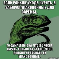 Если раньше уходя курить, Я забирал упаковочные для Заремы.. То думает ли она, что Я бросил курить только из за того чтоб больше не таскать ей упаковочные..