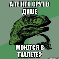 а те кто срут в душе моются в туалете?