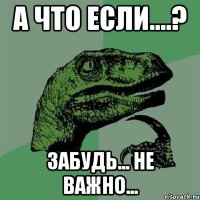 а что если....? забудь... не важно...