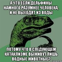 А что если дельфины намного разумнее человека, и не выходят из воды потому что в следующем катаклизме выживут лишь водные животные?