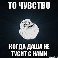 то чувство когда даша не тусит с нами