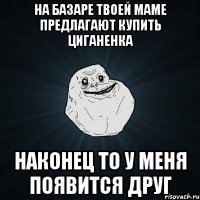 на базаре твоей маме предлагают купить циганенка наконец то у меня появится друг