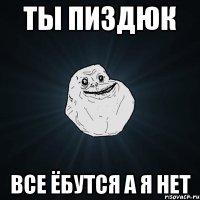 ты пиздюк все ёбутся а я нет