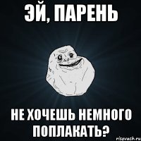 эй, парень не хочешь немного поплакать?