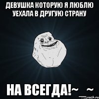 девушка которую я люблю уехала в другую страну НА ВСЕГДА!~_~