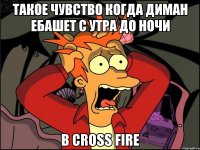 такое чувство когда диман ебашет с утра до ночи в cross fire