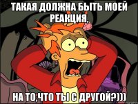 такая должна быть моей реакция, на то,что ты с другой?)))