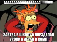 ааааааааааааааааааа!!!!!!!!!!!! завтра в школу а янезделал уроки а играл в комп