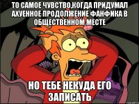 ТО САМОЕ ЧУВСТВО,КОГДА ПРИДУМАЛ АХУЕННОЕ ПРОДОЛЖЕНИЕ ФАНФИКА В ОБЩЕСТВЕННОМ МЕСТЕ НО ТЕБЕ НЕКУДА ЕГО ЗАПИСАТЬ