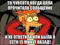 то чувсвто когда Алла прочитала сообщение и не ответила или была в сети 15 минут назад!