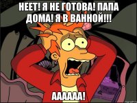 Неет! Я не готова! Папа дома! Я в ванной!!! Аааааа!