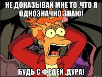 Не доказывай мне то ,что я однозначно знаю! Будь с Федей .дура!