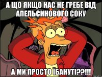 а що якщо нас не гребе від апельсинового соку а ми просто їбануті??!!!