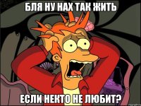 бля ну нах так жить если некто не любит?