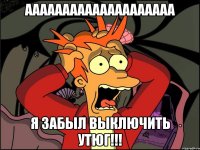 АААААААААААААААААААА Я забыл выключить утюг!!!