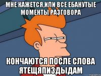 мне кажется,или все ебанутые моменты разговора кончаются после слова ятещяпиздыдам