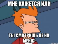 мне кажется или ты смотришь не на меня?