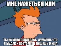 мне кажеться или ты на меня обиделась, думаешь что я мудак и поэтому не пишешь мне!?