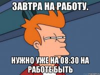 завтра на работу. нужно уже на 08:30 на работе быть