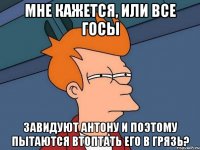 мне кажется, или все госы завидуют антону и поэтому пытаются втоптать его в грязь?