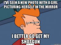 i've seen a new photo with a girl picturing herself in the mirror i better go get my shotgun