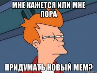 мне кажется или мне пора придумать новый мем?