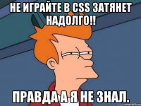 не играйте в css затянет надолго!! правда а я не знал.