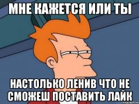 мне кажется или ты настолько ленив что не сможеш поставить лайк