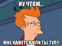 ну чтож... мне кажется или ты туп?