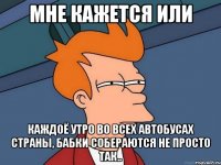 мне кажется или каждоё утро во всех автобусах страны, бабки собераются не просто так..