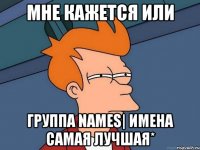 мне кажется или группа names| имена самая лучшая*