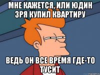 мне кажется, или юдин зря купил квартиру ведь он все время где-то тусит