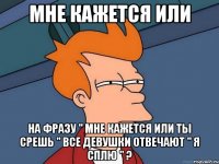 мне кажется или на фразу " мне кажется или ты срешь " все девушки отвечают " я сплю " ?