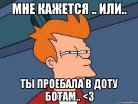 мне кажется .. или.. ты проебала в доту ботам.. <3