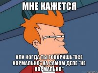 мне кажется или когда ты говоришь"все нормально" на самом деле "не нормально"