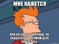 мне кажется или когда ты говоришь "не обиделась" на самом деле "обиделась"