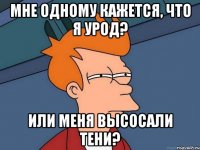 мне одному кажется, что я урод? или меня высосали тени?