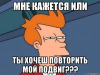 мне кажется или ты хочеш повторить мой подвиг???