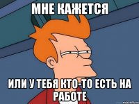 мне кажется или у тебя кто-то есть на работе