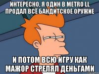 интересно, я один в metro ll продал всё бандитское оружие и потом всю игру как мажор стрелял деньгами