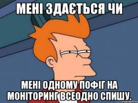 мені здається чи мені одному пофіг на моніторинг всеодно спишу.