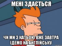 мені здається чи ми з катьою вже завтра їдемо на англійську