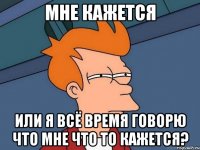 мне кажется или я всё время говорю что мне что то кажется?