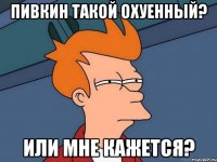 Пивкин такой охуенный? или мне кажется?