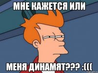 мне кажется или меня динамят??? :(((