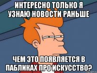 интересно только я узнаю новости раньше чем это появляется в пабликах про искусство?