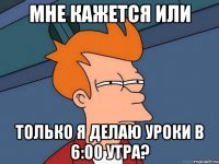 мне кажется или только я делаю уроки в 6:00 утра?