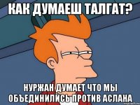 Как думаеш Талгат? Нуржан думает что мы объединились против Аслана