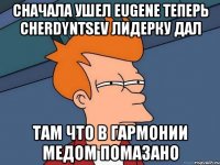 сначала ушел eugene теперь cherdyntsev лидерку дал там что в гармонии медом помазано